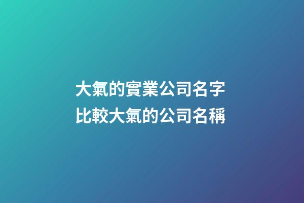 大氣的實業公司名字 比較大氣的公司名稱-第1張-公司起名-玄機派